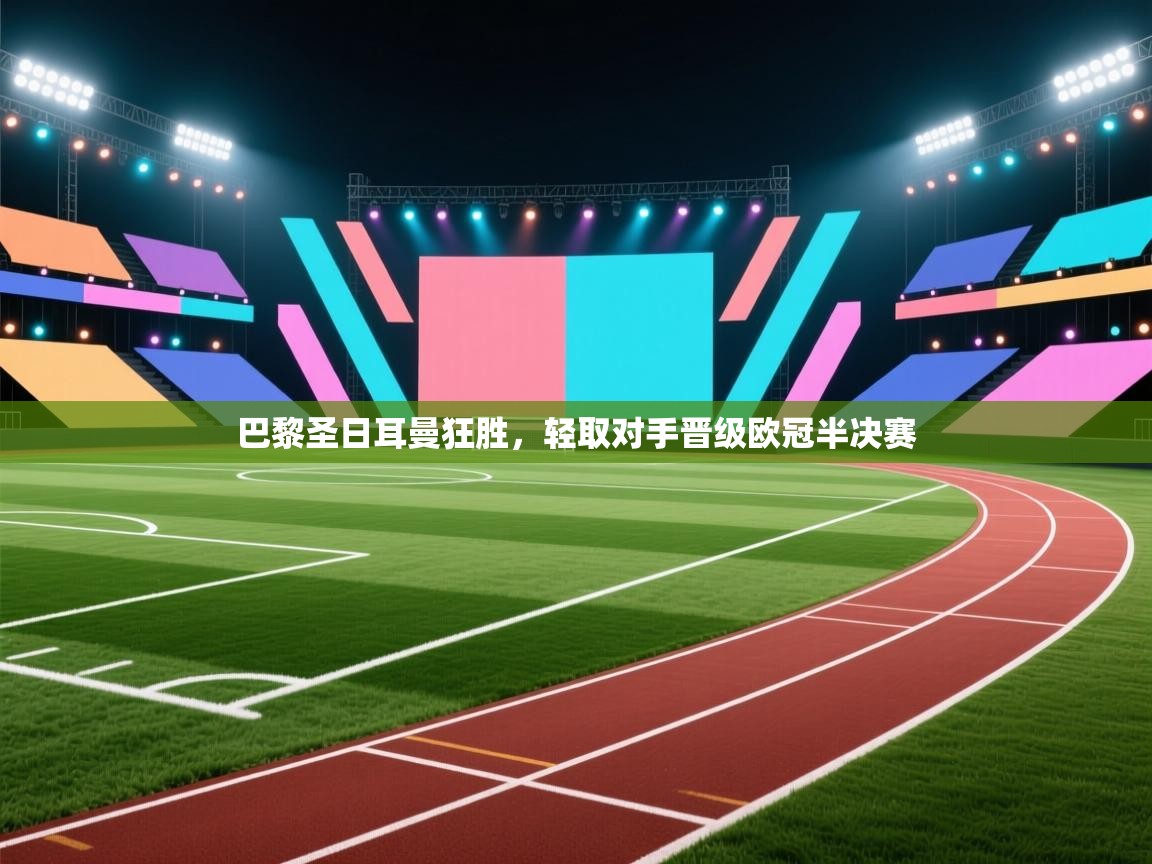 开云体育客服在线咨询-巴黎圣日耳曼狂胜，轻取对手晋级欧冠半决赛  第3张